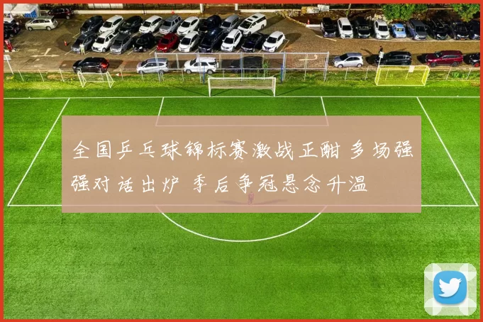 全国乒乓球锦标赛激战正酣 多场强强对话出炉 季后争冠悬念升温