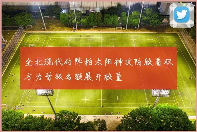 全北现代对阵柏太阳神攻防胶着双方为晋级名额展开较量