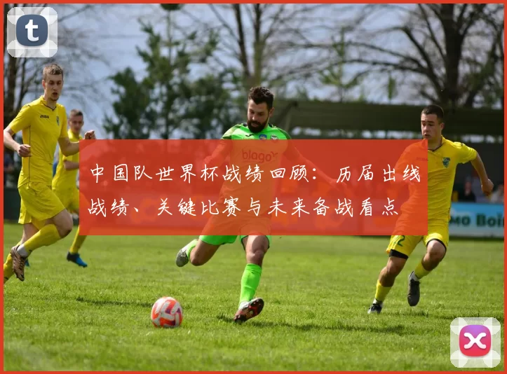 中国队世界杯战绩回顾：历届出线战绩、关键比赛与未来备战看点