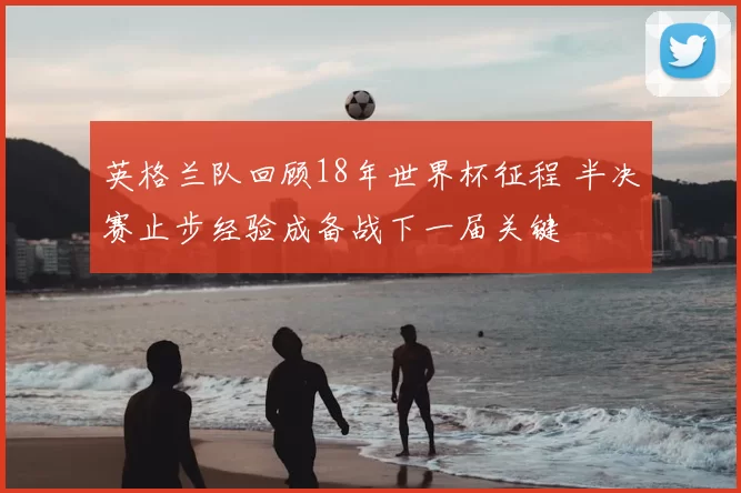 英格兰队回顾18年世界杯征程 半决赛止步经验成备战下一届关键