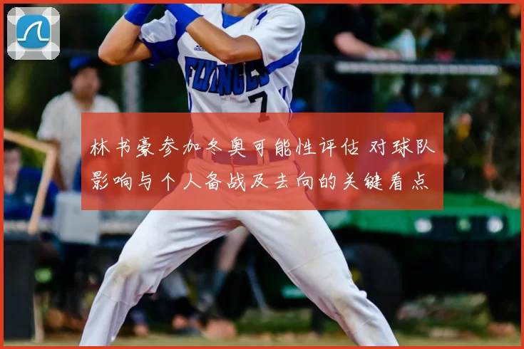 林书豪参加冬奥可能性评估 对球队影响与个人备战及去向的关键看点