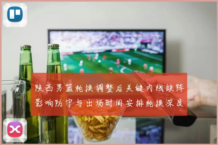 陕西男篮轮换调整后关键内线缺阵影响防守与出场时间安排轮换深度受考验