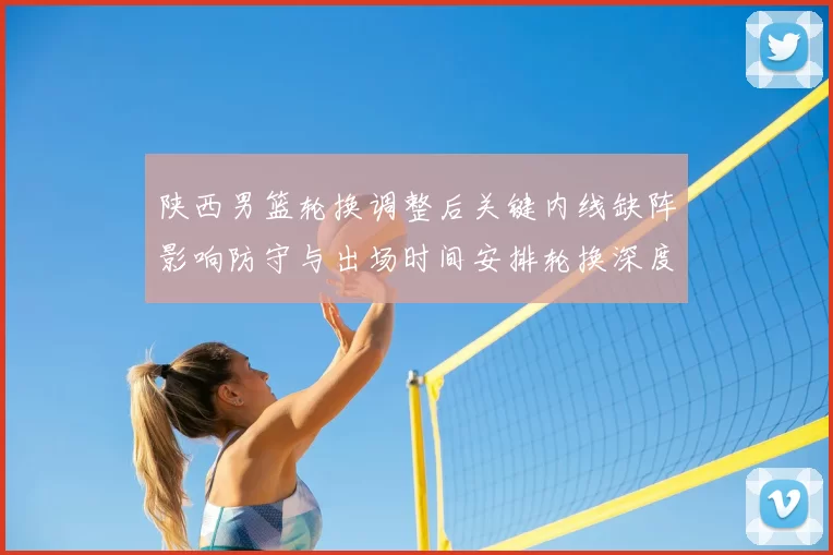 陕西男篮轮换调整后关键内线缺阵影响防守与出场时间安排轮换深度受考验