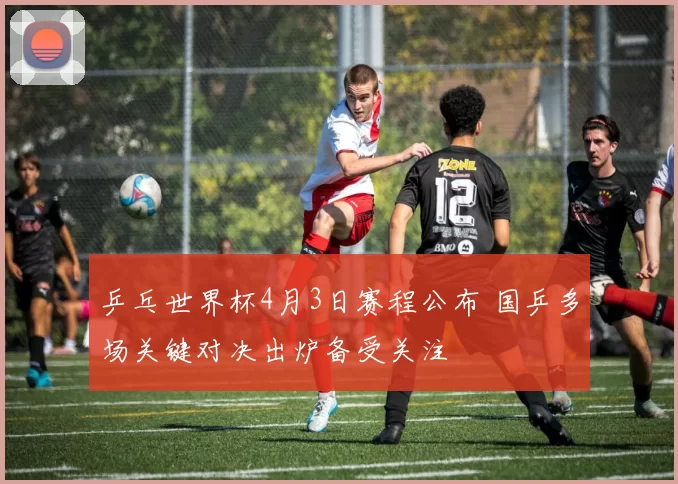 乒乓世界杯4月3日赛程公布 国乒多场关键对决出炉备受关注