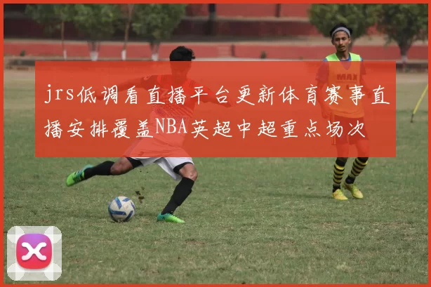 jrs低调看直播平台更新体育赛事直播安排覆盖NBA英超中超重点场次