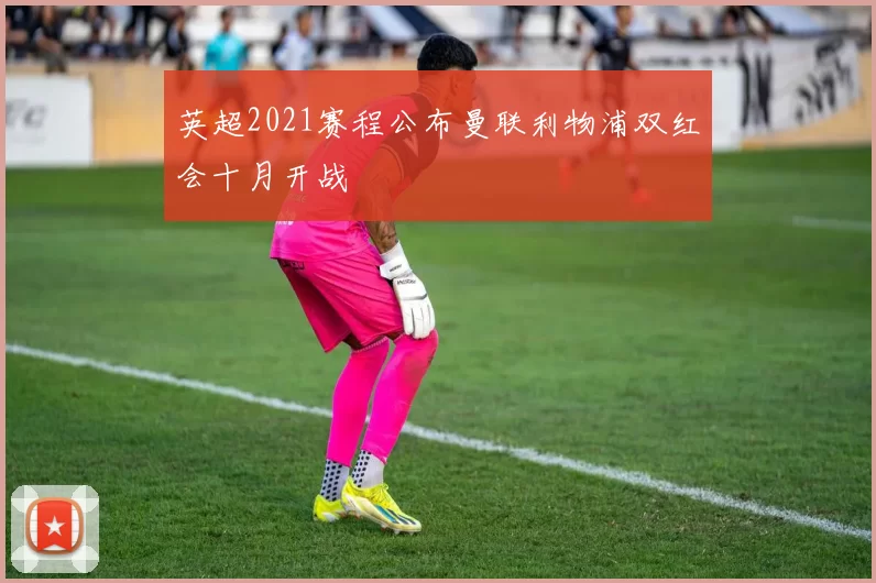 英超2021赛程公布曼联利物浦双红会十月开战