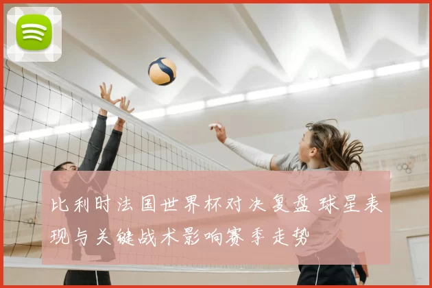 比利时法国世界杯对决复盘 球星表现与关键战术影响赛季走势