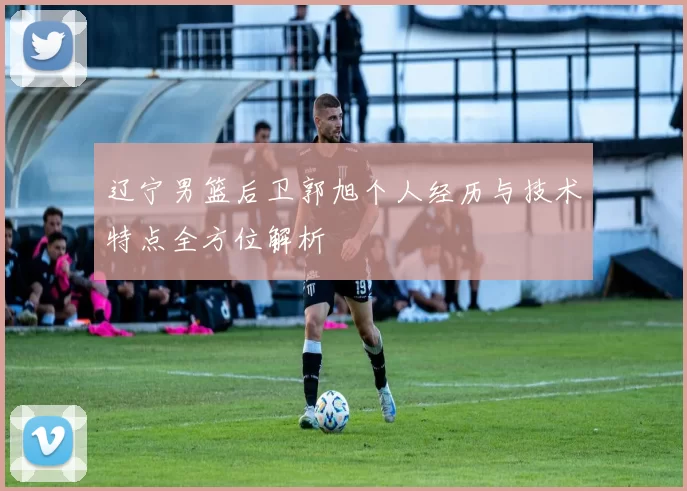 辽宁男篮后卫郭旭个人经历与技术特点全方位解析