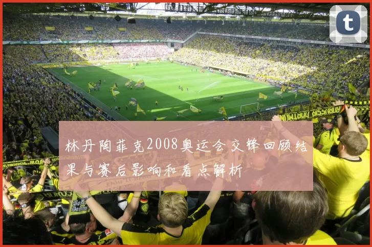 林丹陶菲克2008奥运会交锋回顾结果与赛后影响和看点解析
