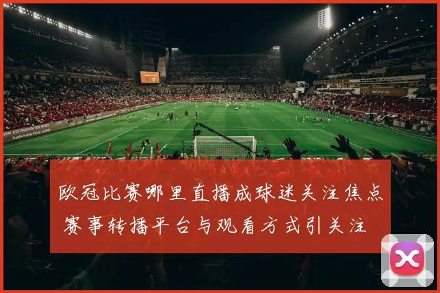 欧冠比赛哪里直播成球迷关注焦点 赛事转播平台与观看方式引关注