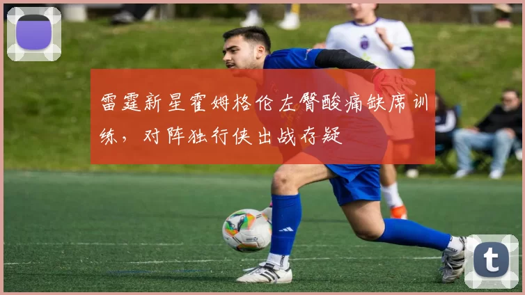 雷霆新星霍姆格伦左臀酸痛缺席训练，对阵独行侠出战存疑