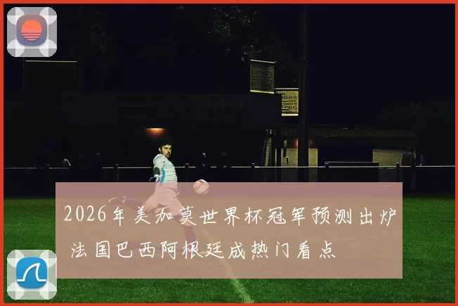 2026年美加莫世界杯冠军预测出炉 法国巴西阿根廷成热门看点