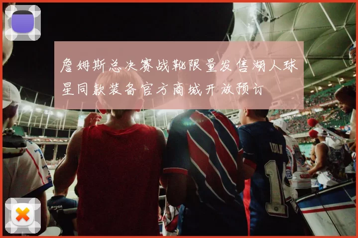 詹姆斯总决赛战靴限量发售湖人球星同款装备官方商城开放预订