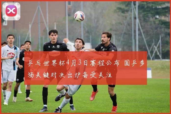 乒乓世界杯4月3日赛程公布 国乒多场关键对决出炉备受关注