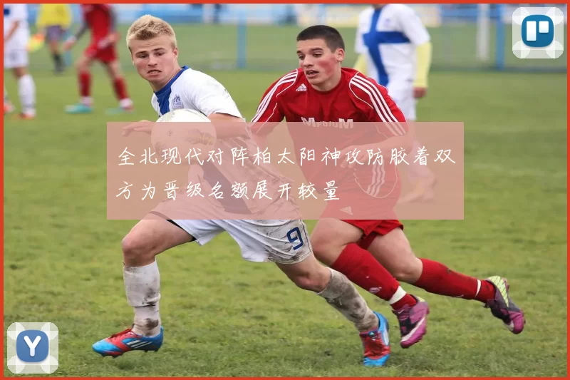 全北现代对阵柏太阳神攻防胶着双方为晋级名额展开较量