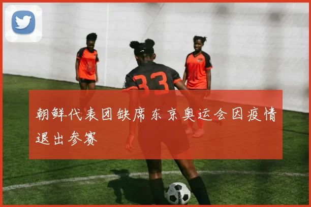 朝鲜代表团缺席东京奥运会因疫情退出参赛
