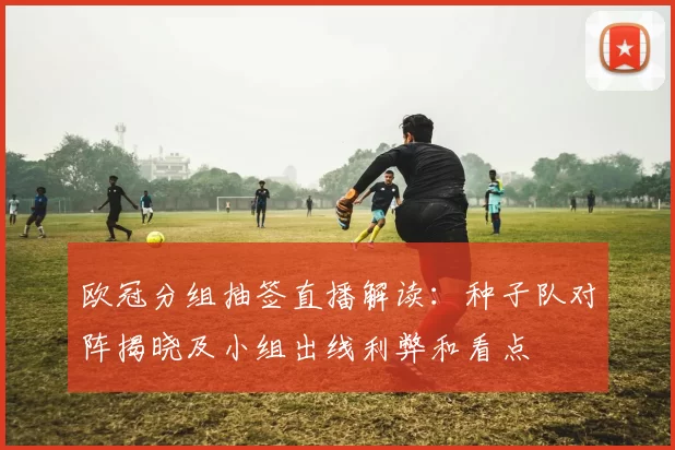 欧冠分组抽签直播解读：种子队对阵揭晓及小组出线利弊和看点