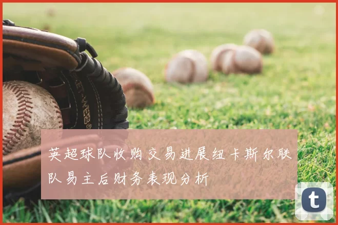 英超球队收购交易进展纽卡斯尔联队易主后财务表现分析