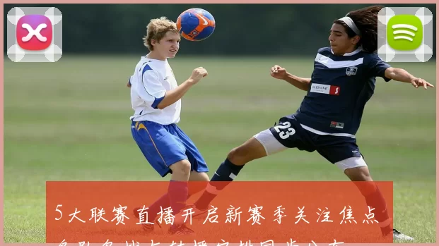 5大联赛直播开启新赛季关注焦点 各队备战与转播安排同步公布