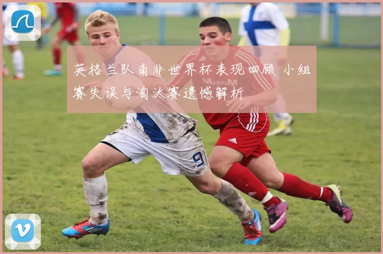 英格兰队南非世界杯表现回顾 小组赛失误与淘汰赛遗憾解析