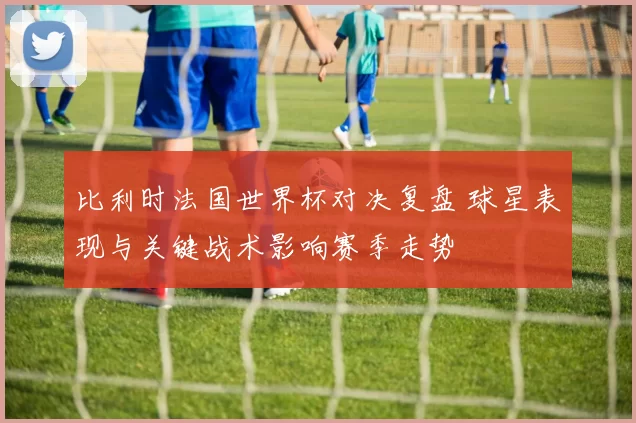 比利时法国世界杯对决复盘 球星表现与关键战术影响赛季走势