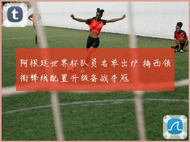 阿根廷世界杯队员名单出炉 梅西领衔锋线配置升级备战夺冠