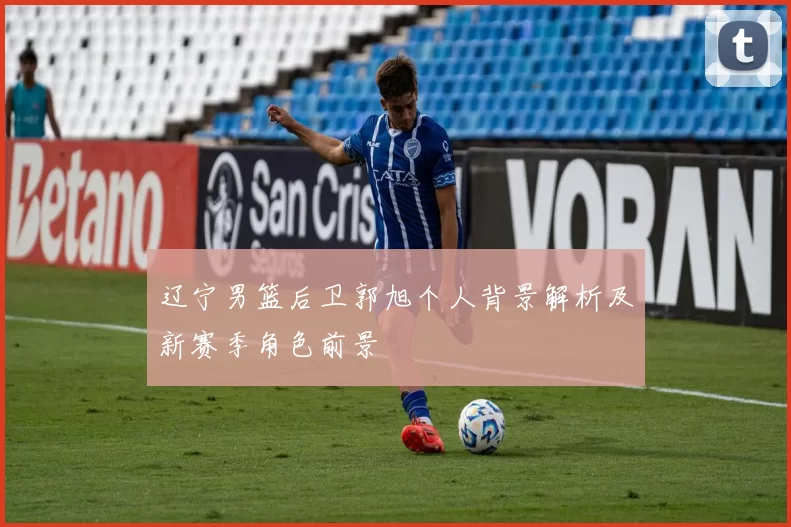 辽宁男篮后卫郭旭个人背景解析及新赛季角色前景